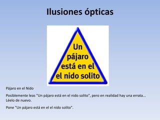 Ilusiones ópticas
Pájaro en el Nido
Posiblemente leas "Un pájaro está en el nido solito", pero en realidad hay una errata...
Léelo de nuevo.
Pone "Un pájaro está en el el nido solito".
 