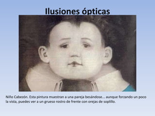 Ilusiones ópticas
Niño Cabezón. Esta pintura muestran a una pareja besándose... aunque forzando un poco
la vista, puedes ver a un grueso rostro de frente con orejas de soplillo.
 
