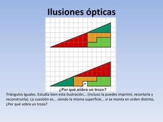 Ilusiones ópticas
Triángulos Iguales. Estudia bien esta ilustración... (incluso la puedes imprimir, recortarla y
reconstruirla). La cuestión es... siendo la misma superficie... si se monta en orden distinto,
¿Por qué sobra un trozo?
 