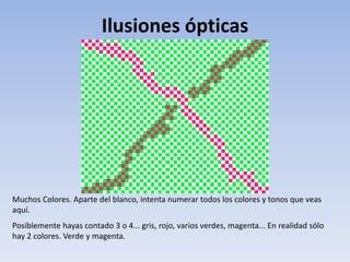 Ilusiones ópticas
Muchos Colores. Aparte del blanco, intenta numerar todos los colores y tonos que veas
aquí.
Posiblemente hayas contado 3 o 4... gris, rojo, varios verdes, magenta... En realidad sólo
hay 2 colores. Verde y magenta.
 