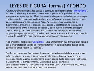 LEYES DE FIGURA (formas) Y FONDO
Cómo percibimos sienta las bases y configura cómo pensamos (Isomorfismo),
ya que lo primero que se nos presenta es la percepción y el desafío es
interpretar esa percepción. Para hacer esta interpretación habrá personas que
continuamente nos estén explicando qué significa eso que percibimos, o sea,
que organicen para nosotros ese "caos" y lo aclaren, ayudándonos a
discriminar, nominándolo, creando categorías y estableciendo jerarquías e
interrelaciones entre el mundo conocido y cada nuevo elemento/concepto.
Definir, jerarquizar y convalidar ó disconfirmar las percepciones tanto las
propias (autopercepciones) como las de lo externo es un arduo trabajo que da
cuenta de la relación que vamos estableciendo con el ambiente.
Nos enseñan -como dice Castaneda-, una "descripción del mundo" que pasa a
ser la interpretación válida de "nuestro mundo" y que sienta las bases de lo
que llamaremos luego "la realidad".
Conforme crecemos, las percepciones se convierten en totalidades cada vez
más complejas, a las que se incorporan elementos tanto externos como
internos, dando lugar al pensamiento de un adulto. Esto constituye -volviendo
a Castaneda- el diálogo interno. Un diálogo que sostenemos
permanentemente con nosotros mismos y que describe y nombra todo lo que
existe para nosotros, incluidos nosotros mismos.
 