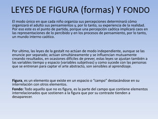 El modo único en que cada niño organiza sus percepciones determinará cómo
organizará el adulto sus pensamientos y, por lo tanto, su experiencia de la realidad.
Por eso este es el punto de partida, porque una percepción caótica implicará caos en
las representaciones de lo percibido y en los procesos de pensamiento, por lo tanto,
un mundo interno caótico.
Por ultimo, las leyes de la gestalt no actúan de modo independiente, aunque se las
enuncie por separado; actúan simultáneamente y se influencian mutuamente
creando resultados, en ocasiones difíciles de prever, estas leyes se ajustan también a
las variables tiempo y espacio (variables subjetivas) y como sucede con las personas
que se entrenan para captar el arte abstracto, son sensibles al aprendizaje.
Figura, es un elemento que existe en un espacio o “campo” destacándose en su
interrelación con otros elementos.
Fondo: Todo aquello que no es figura, es la parte del campo que contiene elementos
interrelacionados que sostienen a la figura que por su contraste tienden a
desaparecer.
LEYES DE FIGURA (formas) Y FONDO
 