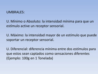 UMBRALES:
U. Mínimo o Absoluto: la intensidad mínima para que un
estímulo active un receptor sensorial.
U. Máximo: la intensidad mayor de un estímulo que puede
soportar un receptor sensorial.
U. Diferencial: diferencia mínima entre dos estímulos para
que estos sean captados como sensaciones diferentes
(Ejemplo: 100g en 1 Tonelada)
 