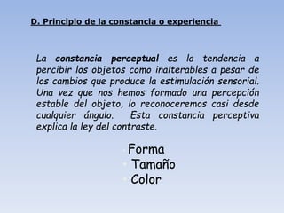• Forma
• Tamaño
• Color
D. Principio de la constancia o experiencia
La constancia perceptual es la tendencia a
percibir los objetos como inalterables a pesar de
los cambios que produce la estimulación sensorial.
Una vez que nos hemos formado una percepción
estable del objeto, lo reconoceremos casi desde
cualquier ángulo. Esta constancia perceptiva
explica la ley del contraste.
 
