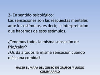 2- En sentido psicológico:
Las sensaciones son las respuestas mentales
ante los estímulos, es decir, la interpretación
que hacemos de esos estímulos.
¿Tenemos todos la misma sensación de
frío/calor?
¿Os da a todos la misma sensación cuando
oléis una comida?
HACER EL MAPA DEL GUSTO EN GRUPOS Y LUEGO
COMPARARLO
 