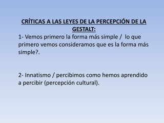 CRÍTICAS A LAS LEYES DE LA PERCEPCIÓN DE LA
GESTALT:
1- Vemos primero la forma más simple / lo que
primero vemos consideramos que es la forma más
simple?.
2- Innatismo / percibimos como hemos aprendido
a percibir (percepción cultural).
 