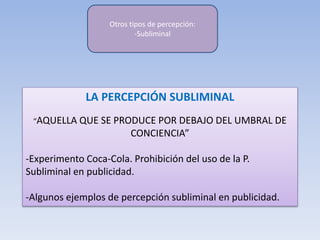 LA PERCEPCIÓN SUBLIMINAL
“AQUELLA QUE SE PRODUCE POR DEBAJO DEL UMBRAL DE
CONCIENCIA”
-Experimento Coca-Cola. Prohibición del uso de la P.
Subliminal en publicidad.
-Algunos ejemplos de percepción subliminal en publicidad.
Otros tipos de percepción:
-Subliminal
 