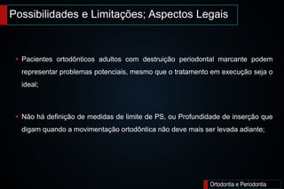 Possibilidades e Limitações; Aspectos Legais
Ortodontia e Periodontia
 Pacientes ortodônticos adultos com destruição periodontal marcante podem
representar problemas potenciais, mesmo que o tratamento em execução seja o
ideal;
 Não há definição de medidas de limite de PS, ou Profundidade de inserção que
digam quando a movimentação ortodôntica não deve mais ser levada adiante;
 