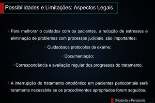 Possibilidades e Limitações; Aspectos Legais
Ortodontia e Periodontia
 Para melhorar o cuidados com os pacientes, a redução de estresses e
eliminação de problemas com processos judiciais, são importantes:
Cuidadosos protocolos de exame;
Documentação;
Correspondência e avaliação regular dos progressos do tratamento.
 A interrupção do tratamento ortodôntico em pacientes periodontais será
raramente necessária se os procedimentos apropriados forem seguidos.
 