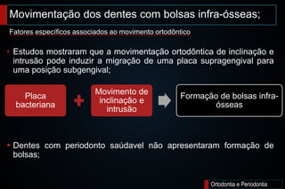 Movimentação dos dentes com bolsas infra-ósseas;
Ortodontia e Periodontia
• Estudos mostraram que a movimentação ortodôntica de inclinação e
intrusão pode induzir a migração de uma placa supragengival para
uma posição subgengival;
 Dentes com periodonto saúdavel não apresentaram formação de
bolsas;
Fatores específicos associados ao movimento ortodôntico
Placa
bacteriana
Movimento de
inclinação e
intrusão
Formação de bolsas infra-
ósseas
 