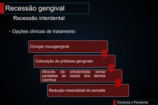 Ortodontia e Periodontia
 Opções clínicas de tratamento
Recessão gengival
Recessão interdental
Cirurgia mucogengival
Colocação de próteses gengivais
Através da ortodontotia tornar
paralelas as raízes dos dentes
vizinhos
Redução mesiodistal do esmalte
 