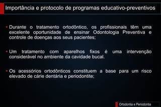Importância e protocolo de programas educativo-preventivos
Ortodontia e Periodontia
 Durante o tratamento ortodôntico, os profissionais têm uma
excelente oportunidade de ensinar Odontologia Preventiva e
controle de doenças aos seus pacientes;
 Um tratamento com aparelhos fixos é uma intervenção
considerável no ambiente da cavidade bucal.
 Os acessórios ortodônticos constituem a base para um risco
elevado de cárie dentária e periodontite;
 