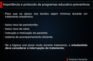 Importância e protocolo de programas educativo-preventivos
Ortodontia e Periodontia
 Para que os danos nos tecidos sejam mínimos durante um
tratamento ortodôntico:
baixo risco de periodontite;
baixo risco de cárie;
instrução e motivação do paciente;
sistema de acompanhamento eficiente.
Se a higiene oral piorar muito durante tratamento, o ortodontista
deve considerar a interrupção do tratamento;
 