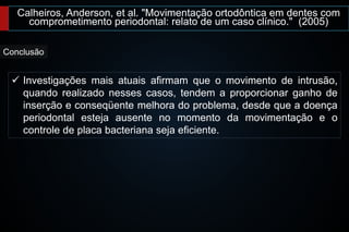 Calheiros, Anderson, et al. "Movimentação ortodôntica em dentes com
comprometimento periodontal: relato de um caso clínico." (2005)
 Investigações mais atuais afirmam que o movimento de intrusão,
quando realizado nesses casos, tendem a proporcionar ganho de
inserção e conseqüente melhora do problema, desde que a doença
periodontal esteja ausente no momento da movimentação e o
controle de placa bacteriana seja eficiente.
Conclusão
 