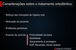 Considerações sobre o tratamento ortodôntico
Ortodontia e Periodontia
 Reforço das instruções de higiene oral;
 Motivação do paciente;
 Profilaxias periódicas;
 Exames de controle Profundidade da bolsa
Mobilidade
Sangramento à sondagem
SUP, Recessão, Níveis ósseos
 