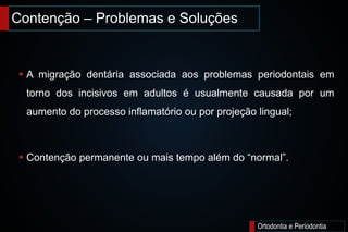 Contenção – Problemas e Soluções
Ortodontia e Periodontia
 A migração dentária associada aos problemas periodontais em
torno dos incisivos em adultos é usualmente causada por um
aumento do processo inflamatório ou por projeção lingual;
 Contenção permanente ou mais tempo além do “normal”.
 