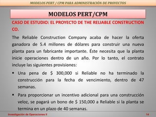 Investigación de Operaciones II 14
CASO DE ESTUDIO: EL PROYECTO DE THE RELIABLE CONSTRUCTION
CO.
The Reliable Construction Company acaba de hacer la oferta
ganadora de 5.4 millones de dólares para construir una nueva
planta para un fabricante importante. Éste necesita que la planta
inicie operaciones dentro de un año. Por lo tanto, el contrato
incluye las siguientes provisiones:
 Una pena de $ 300,000 si Reliable no ha terminado la
construcción para la fecha de vencimiento, dentro de 47
semanas.
 Para proporcionar un incentivo adicional para una construcción
veloz, se pagará un bono de $ 150,000 a Reliable si la planta se
termina en un plazo de 40 semanas.
MODELOS PERT/CPM
MODELOS PERT / CPM PARA ADMINISTRACIÓN DE PROYECTOS
 