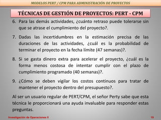 Investigación de Operaciones II 19
TÉCNICAS DE GESTIÓN DE PROYECTOS: PERT - CPM
6. Para las demás actividades, ¿cuánto retraso puede tolerarse sin
que se atrase el cumplimiento del proyecto?.
7. Dadas las incertidumbres en la estimación precisa de las
duraciones de las actividades, ¿cuál es la probabilidad de
terminar el proyecto en la fecha límite (47 semanas)?.
8. Si se gasta dinero extra para acelerar el proyecto, ¿cuál es la
forma menos costosa de intentar cumplir con el plazo de
cumplimiento programado (40 semanas)?.
9. ¿Cómo se deben vigilar los costos continuos para tratar de
mantener el proyecto dentro del presupuesto?.
Al ser un usuario regular de PERT/CPM, el señor Perty sabe que esta
técnica le proporcionará una ayuda invaluable para responder estas
preguntas.
MODELOS PERT / CPM PARA ADMINISTRACIÓN DE PROYECTOS
 