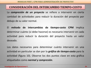 Investigación de Operaciones II 84
MODELOS PERT / CPM PARA ADMINISTRACIÓN DE PROYECTOS
La compresión de un proyecto se refiere a intervenir en cierta
cantidad de actividades para reducir la duración del proyecto por
debajo de su valor normal.
El método de intercambios de tiempo-costo CPM implica
determinar cuánto (si debe hacerse) es necesario intervenir en cada
actividad para reducir la duración del proyecto hasta un valor
deseado.
Los datos necesarios para determinar cuánto intervenir en una
actividad en particular se dan por la gráfica de tiempo-costo para la
actividad (figura 10). Observe los dos puntos clave en esta gráfica
etiquetados como normal y compresión.
CONSIDERACIÓN DEL INTERCAMBIO TIEMPO-COSTO
 