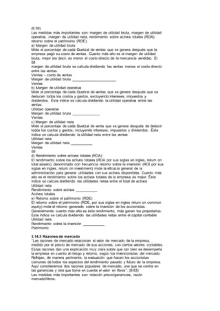 (6:59)
Las medidas más importantes son: margen de utilidad bruta, margen de utilidad
operativa, margen de utilidad neta, rendimiento sobre activos totales (ROA),
retorno sobre el patrimonio (ROE).
a) Margen de utilidad bruta
Mide el porcentaje de cada Quetzal de ventas que se genera después que la
empresa pagó su costo de ventas. Cuanto más alto es el margen de utilidad
bruta, mejor (es decir, es menor el costo directo de la mercancía vendida). El
58
margen de utilidad bruta se calcula dividiendo las ventas menos el costo directo
entre las ventas.
Ventas – costo de ventas
Margen de utilidad bruta ______________________
Ventas
b) Margen de utilidad operativa
Mide el porcentaje de cada Quetzal de ventas que se genera después que se
deducen todos los costos y gastos, excluyendo intereses, impuestos y
dividendos. Éste índice se calcula dividiendo la utilidad operativa entre las
ventas.
Utilidad operativa
Margen de utilidad bruta ______________
Ventas
c) Margen de utilidad neta
Mide el porcentaje de cada Quetzal de venta que se genera después de deducir
todos los costos y gastos, incluyendo intereses, impuestos y dividendos. Éste
índice se calcula dividiendo la utilidad neta entre las ventas
Utilidad neta
Margen de utilidad neta ___________
Ventas
59
d) Rendimiento sobre activos totales (ROA)
El rendimiento sobre los activos totales (ROA por sus siglas en ingles, return on
total assets), denominado con frecuencia retorno sobre la inversión (ROI por sus
siglas en ingles, return on investment) mide la eficacia general de la
administración para generar utilidades con sus activos disponibles. Cuanto más
alto es el rendimiento sobre los activos totales de la empresa es mejor. Éste
índice se calcula dividiendo las utilidades netas entre el total de activos
Utilidad neta
Rendimiento sobre activos ___________
Activos totales
e) Retorno sobre el patrimonio (ROE)
El retorno sobre el patrimonio (ROE, por sus siglas en ingles return on common
equity) mide el retorno generado sobre la inversión de los accionistas.
Generalmente cuanto más alto es éste rendimiento, más ganan los propietarios.
Este índice se calcula dividiendo las utilidades netas entre el capital contable
Utilidad neta
Rendimiento sobre la inversión ___________
Patrimonio
3.14.5 Razones de mercado
‘’Las razones de mercado relacionan el valor de mercado de la empresa,
medido por el precio de mercado de sus acciones, con ciertos valores contables.
Estas razones dan una explicación muy clara sobre que tan bien se desempeña
la empresa en cuanto al riesgo y retorno, según los inversionistas del mercado.
Reflejan, de manera pertinente, la evaluación que hacen los accionistas
comunes de todos los aspectos del rendimiento pasado y futuro de la empresa.
Aquí consideramos dos razones populares de mercado, una que se centra en
las ganancias y otra que toma en cuenta el valor en libros’’. (6:63)
Las medidas más importantes son: relación precio/ganancias, razón
mercado/libros.
 