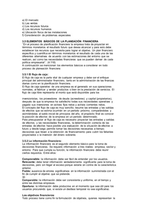 a) El mercado
b) Las ventas
c) Los recursos futuros
d) Los recursos humanos
e) Ubicación física de las instalaciones
f) Consideración de problemas especiales
3.5 ELEMENTOS BÁSICOS DE LA PLANEACIÓN FINANCIERA
‘’En el proceso de planificación financiera la empresa trata de proyectar en
términos monetarios el resultado futuro que desea alcanzar y para esto debe
establecer los recursos que necesita para lograr el objetivo. Un plan financiero
especifica y cuantifica en términos monetarios el resultado de cada una de las
diferentes alternativas de acuerdo con las estimaciones del entorno que se
realicen, así como las necesidades financieras que se pueden derivar de cada
política empresarial’’. (4:118)
A continuación se mencionan los elementos básicos a considerar en todo
proceso de planeación financiera:
3.5.1 El flujo de caja:
El flujo de caja es la parte vital de cualquier empresa y debe ser el enfoque
principal del administrador financiero, tanto en la administración de las finanzas
diarias como en la planificación financiera.
El flujo de caja operativo de una empresa es el generado en sus operaciones
normales, al fabricar y vender productos o bien en la prestación de servicios. El
flujo de caja libre representa el monto que está disponible para los
inversionistas, los proveedores de deuda (acreedores) y capital (propietarios),
después de que la empresa ha satisfecho todas sus necesidades operativas y
pagado sus inversiones en activos fijos netos y activos corrientes netos.
El concepto del flujo de caja es muy sencillo; resume las entradas y las salidas
de efectivo que se estima ocurrirán en un período próximo, comparándolas y
asimilándolas al saldo inicial de principios del año, el propósito final es conocer
la posición de efectivo de la empresa en un período determinado.
Para presupuestar el flujo de caja es necesario proyectar las entradas y salidas
de efectivo, y las necesidades financieras, la determinación correcta de las
entradas de efectivo hace posible una evaluación de la situación de efectivo a
futuro y desde luego permite tomar las decisiones necesarias a tiempo;
decisiones que llevan a la obtención de financiamiento para cubrir los faltantes
proyectados o la inversión del dinero sobrante.
3.5.2 La información financiera:
La información financiera es el segundo elemento básico para la toma de
decisiones financieras. Se requiere información a tres niveles: empresa, sector y
entorno. Para que cumpla su función, la información financiera debe reunir
ciertos requisitos. Entre ellos:
Comprensible: la información debe ser fácil de entender por los usuarios.
Relevante: debe tener información verdaderamente significante para la toma de
decisiones, pero sin llegar al exceso porque estaría en contra de la característica
anterior.
Fiable: ausencia de errores significativos en la información suministrada con el
fin de cumplir el objetivo que se pretende.
30
Comparable: la información debe ser consistente y uniforme, en el tiempo y
entre las distintas empresas.
Oportuna: la información debe producirse en el momento que sea útil para los
usuarios procurando que, si existe un desfase temporal no sea significativo.
Los objetivos financieros:
Todo proceso tiene como fin la formulación de objetivos, quienes representan la
 