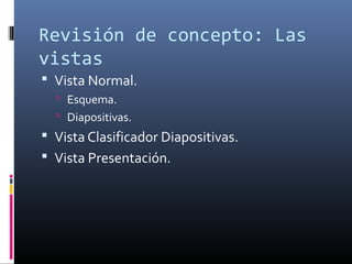 Revisión de concepto: Las
vistas
 Vista Normal.
 Esquema.
 Diapositivas.
 Vista Clasificador Diapositivas.
 Vista Presentación.
 