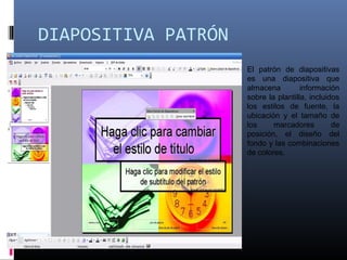 DIAPOSITIVA PATRÓN
El patrón de diapositivas
es una diapositiva que
almacena información
sobre la plantilla, incluidos
los estilos de fuente, la
ubicación y el tamaño de
los marcadores de
posición, el diseño del
fondo y las combinaciones
de colores.
 
