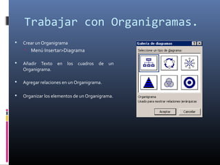 Trabajar con Organigramas.
 Crear un Organigrama
 Menú Insertar>Diagrama
 Añadir Texto en los cuadros de un
Organigrama.
 Agregar relaciones en un Organigrama.
 Organizar los elementos de un Organigrama.
 