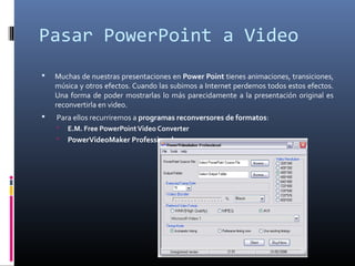 Pasar PowerPoint a Video
 Muchas de nuestras presentaciones en Power Point tienes animaciones, transiciones,
música y otros efectos. Cuando las subimos a Internet perdemos todos estos efectos.
Una forma de poder mostrarlas lo más parecidamente a la presentación original es
reconvertirla en video.
 Para ellos recurriremos a programas reconversores de formatos:
 E.M. Free PowerPointVideo Converter
 PowerVideoMaker Professional
 