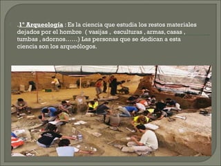 

.1º Arqueología : Es la ciencia que estudia los restos materiales
dejados por el hombre ( vasijas , esculturas , armas, casas ,
tumbas , adornos……) Las personas que se dedican a esta
ciencia son los arqueólogos.

 