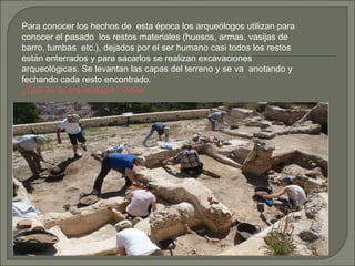 Para conocer los hechos de  esta época los arqueólogos utilizan para
conocer el pasado los restos materiales (huesos, armas, vasijas de
barro, tumbas etc.), dejados por el ser humano casi todos los restos
están enterrados y para sacarlos se realizan excavaciones
arqueológicas. Se levantan las capas del terreno y se va anotando y
fechando cada resto encontrado.
¿Qué es la arqueología? Vídeo

 