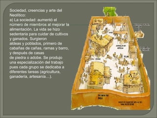 Sociedad, creencias y arte del
Neolítico:
a) La sociedad: aumentó el
número de miembros al mejorar la
alimentación. La vida se hizo
sedentaria para cuidar de cultivos
y ganados. Surgieron
aldeas y poblados, primero de
cabañas de cañas, ramas y barro,
y después de casas
de piedra o adobe. Se produjo
una especialización del trabajo
pues cada grupo se dedicaba a
diferentes tareas (agricultura,
ganadería, artesanía…).

 