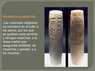 RELIGIÓN EN EL NEOLÍTICO
.

Las creencias religiosas:
se centraron en el culto a
los astros, por los que
se guiaban para sembrar
y recoger cosechas; a la
diosa madre que
aseguraba fertilidad de
cosechas y ganado; y a
los muertos.

 
