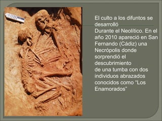 El culto a los difuntos se
desarrolló
Durante el Neolítico. En el
año 2010 apareció en San
Fernando (Cádiz) una
Necrópolis donde
sorprendió el
descubrimiento
de una tumba con dos
individuos abrazados
conocidos como “Los
Enamorados”

 