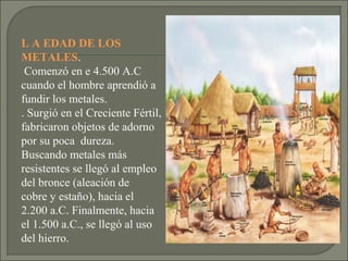 L A EDAD DE LOS
METALES.
Comenzó en e 4.500 A.C
cuando el hombre aprendió a
fundir los metales.
. Surgió en el Creciente Fértil,
fabricaron objetos de adorno
por su poca dureza.
Buscando metales más
resistentes se llegó al empleo
del bronce (aleación de
cobre y estaño), hacia el
2.200 a.C. Finalmente, hacia
el 1.500 a.C., se llegó al uso
del hierro.

 