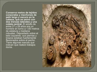 Conserva restos de tejidos
corporales y mechones de
pelo largo y oscuro en la
cabeza, que se peinó con
dos trenzas laterales y una
coleta central. El adulto de
entre 27 y 29 años era un
hombre en torno a 1,60 metros
de estatura y mediana
robustez. Depositado sobre el
lado izquierdo, sus piernas y
brazos estaban fuertemente
flexionados sobre el pecho.
Tiene algunas marcas que
indican que realizó trabajos
duros.

 
