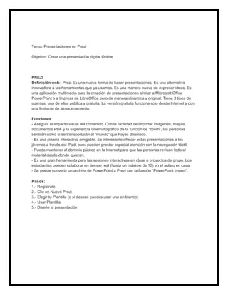 Tema: Presentaciones en Prezi
Objetivo: Crear una presentación digital Online

PREZI
Definición web: Prezi Es una nueva forma de hacer presentaciones. Es una alternativa
innovadora a las herramientas que ya usamos. Es una manera nueva de expresar ideas. Es
una aplicación multimedia para la creación de presentaciones similar a Microsoft Office
PowerPoint o a Impress de LibreOffice pero de manera dinámica y original. Tiene 3 tipos de
cuentas, una de ellas pública y gratuita. La versión gratuita funciona solo desde Internet y con
una limitante de almacenamiento.
Funciones
- Asegura el impacto visual del contenido. Con la facilidad de importar imágenes, mapas,
documentos PDF y la experiencia cinematográfica de la función de “zoom”, las personas
sentirán como si se transportarán al “mundo” que hayas diseñado.
- Es una pizarra interactiva amigable. Es interesante ofrecer estas presentaciones a los
jóvenes a través del iPad, pues pueden prestar especial atención con la navegación táctil.
- Puede mantener el dominio público en la Internet para que las personas revisen todo el
material desde donde quieran.
- Es una gran herramienta para las sesiones interactivas en clase o proyectos de grupo. Los
estudiantes pueden colaborar en tiempo real (hasta un máximo de 10) en el aula o en casa.
- Se puede convertir un archivo de PowerPoint a Prezi con la función “PowerPoint Import“.

Pasos:
1.- Registrate
2.- Clic en Nuevo Prezi
3.- Elegir tu Plantilla (o si deseas puedes usar una en blanco)
4.- Usar Plantilla
5.- Diseñe la presentación

 