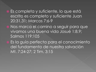  Es completa y suficiente, lo que está
escrito es completo y suficiente Juan
20:31,31; Marcos 7:6-9
 Nos marca el camino a seguir para que
vivamos una buena vida Josué 1:8,9;
Salmos 119:105
 Es la guía perfecta para el conocimiento
del fundamento de nuestra salvación
Mt. 7:24-27; 2 Tim. 3:15
 