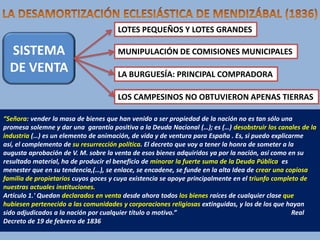 LOTES PEQUEÑOS Y LOTES GRANDES

SISTEMA
DE VENTA

MUNIPULACIÓN DE COMISIONES MUNICIPALES
LA BURGUESÍA: PRINCIPAL COMPRADORA
LOS CAMPESINOS NO OBTUVIERON APENAS TIERRAS

“Señora: vender la masa de bienes que han venido a ser propiedad de la nación no es tan sólo una
promesa solemne y dar una garantía positiva a la Deuda Nacional (…); es (…) desobstruir los canales de la
industria (…) es un elemento de animación, de vida y de ventura para España . Es, si puedo explicarme
así, el complemento de su resurrección política. El decreto que voy a tener la honra de someter a la
augusta aprobación de V. M. sobre la venta de esos bienes adquiridos ya por la nación, así como en su
resultado material, ha de producir el beneficio de minorar la fuerte suma de la Deuda Pública, es
menester que en su tendencia,(…), se enlace, se encadene, se funde en la alta Idea de crear una copiosa
familia de propietarios cuyos goces y cuya existencia se apoye principalmente en el triunfo completo de
nuestras actuales instituciones..
Artículo 1.' Quedan declarados en venta desde ahora todos los bienes raíces de cualquier clase que
hubiesen pertenecido a las comunidades y corporaciones religiosas extinguidas, y los de los que hayan
sido adjudicados a la nación por cualquier título o motivo.”
Real
Decreto de 19 de febrero de 1836

 