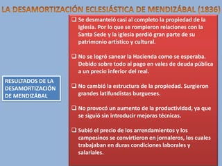  Se desmanteló casi al completo la propiedad de la
Iglesia. Por lo que se rompieron relaciones con la
Santa Sede y la iglesia perdió gran parte de su
patrimonio artístico y cultural.
 No se logró sanear la Hacienda como se esperaba.
Debido sobre todo al pago en vales de deuda pública
a un precio inferior del real.
RESULTADOS DE LA
DESAMORTIZACIÓN
DE MENDIZÁBAL

 No cambió la estructura de la propiedad. Surgieron
grandes latifundistas burgueses.
 No provocó un aumento de la productividad, ya que
se siguió sin introducir mejoras técnicas.

 Subió el precio de los arrendamientos y los
campesinos se convirtieron en jornaleros, los cuales
trabajaban en duras condiciones laborales y
salariales.

 