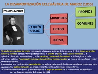 PASCUAL MADOZ

“Se declaran en estado de venta, con arreglo a las prescripciones de la presente ley,(…), todos los predios
rústicos y urbanos, censos y foros pertenecientes: al Estado, al clero, a las órdenes militares..., a
cofradías, obras pías y santuarios,(…), a los propios y comunes de los pueblos, a la beneficencia, a la
instrucción pública. Y cualesquiera otros pertenecientes a manos muertas, ya estén o no mandados vender
por leyes anteriores...
Se procederá a la enajenación -expropiación- de todos y cada uno de los bienes mandados vender por esta
ley, sacando a pública licitación las fincas a medida que lo reclamen sus compradores...
Los compradores de las fincas quedan obligados al pago en metálico de la suma que se les adjudique...”
Ley de Desamortización. 1 de mayo de 1855

 