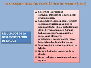 RESULTADOS DE LA
DESAMORTIZACIÓN
DE MADOZ

 Se eliminó la propiedad
comunal, provocando la ruina de los
ayuntamientos.
 Los campesinos más pobres, también
salieron perjudicados, ya que no
podían disfrutar libre y gratuitamente
de las tierras comunales. Aunque
hubo más pequeños campesinos
rurales que obtuvieron
propiedades, nuevamente la mayor
beneficiada fue la alta burguesía.
 Se provocó una nueva ruptura con la
Iglesia.
 No se solucionó el problema de la
deuda.
 No se realizó una verdadera reforma
agraria.

 