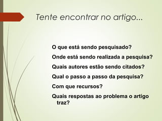 Tente encontrar no artigo... 
O que está sendo pesquisado? 
Onde está sendo realizada a pesquisa? 
Quais autores estão sendo citados? 
Qual o passo a passo da pesquisa? 
Com que recursos? 
Quais respostas ao problema o artigo 
traz? 
 