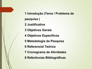 1 Introdução (Tema / Problema de 
pesquisa ) 
2 Justificativa 
3 Objetivos Gerais 
4 Objetivos Específicos 
5 Metodologia da Pesquisa 
6 Referencial Teórico 
7 Cronograma de Atividades 
8 Referências Bibliográficas 
 
