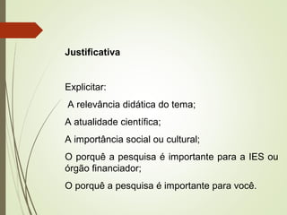 Justificativa 
Explicitar: 
A relevância didática do tema; 
A atualidade científica; 
A importância social ou cultural; 
O porquê a pesquisa é importante para a IES ou 
órgão financiador; 
O porquê a pesquisa é importante para você. 
 