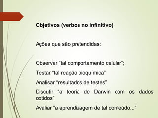 Objetivos (verbos no infinitivo) 
Ações que são pretendidas: 
Observar “tal comportamento celular”; 
Testar “tal reação bioquímica” 
Analisar “resultados de testes” 
Discutir “a teoria de Darwin com os dados 
obtidos” 
Avaliar “a aprendizagem de tal conteúdo...” 
 