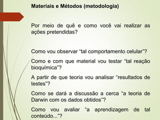 Materiais e Métodos (metodologia) 
Por meio de quê e como você vai realizar as 
ações pretendidas? 
Como vou observar “tal comportamento celular”? 
Como e com que material vou testar “tal reação 
bioquímica”? 
A partir de que teoria vou analisar “resultados de 
testes”? 
Como se dará a discussão a cerca “a teoria de 
Darwin com os dados obtidos”? 
Como vou avaliar “a aprendizagem de tal 
conteúdo...”? 
 