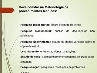 Deve constar na Metodologia os 
procedimentos técnicos: 
Pesquisa Bibliográfica: leitura e estudo de livros; 
Pesquisa Documental: análise de documentos não 
publicados; 
Pesquisa Experimental: estudo de dados variáveis sobre o 
objeto de estudo; 
Levantamento: entrevista, vídeos, gravações; 
Estudo de caso: acompanhamento constante do grupo a ser 
estudado 
Pesquisa-ação: pesquisa e resoluções de problemas 
sociais. 
 