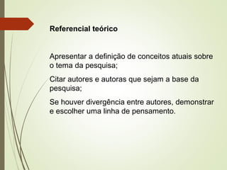 Referencial teórico 
Apresentar a definição de conceitos atuais sobre 
o tema da pesquisa; 
Citar autores e autoras que sejam a base da 
pesquisa; 
Se houver divergência entre autores, demonstrar 
e escolher uma linha de pensamento. 
 