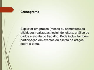 Cronograma 
Explicitar em prazos (meses ou semestres) as 
atividades realizadas, incluindo leitura, análise de 
dados e escrita do trabalho. Pode incluir também 
participação em eventos ou escrita de artigos 
sobre o tema. 
 